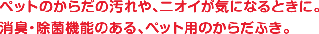 ペットのからだの汚れや、ニオイが気になるときに。消臭・除菌機能のある、ペット用のからだふき。